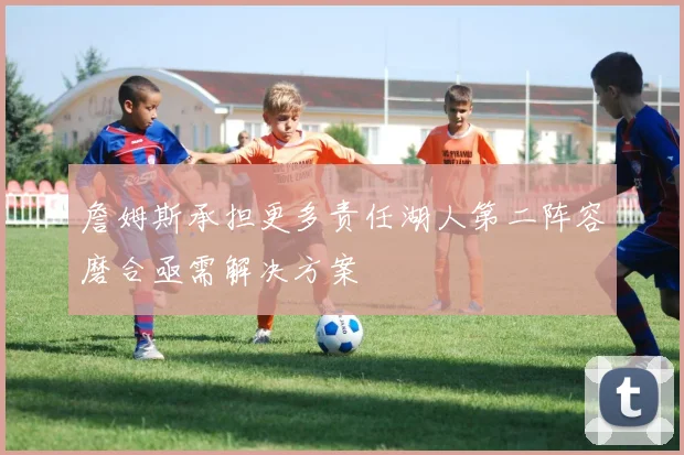 詹姆斯承担更多责任湖人第二阵容磨合亟需解决方案